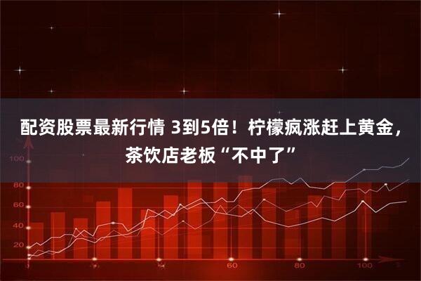 配资股票最新行情 3到5倍！柠檬疯涨赶上黄金，茶饮店老板“不中了”