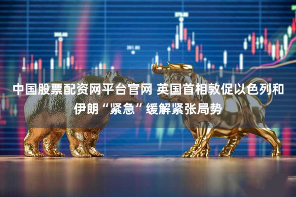 中国股票配资网平台官网 英国首相敦促以色列和伊朗“紧急”缓解紧张局势