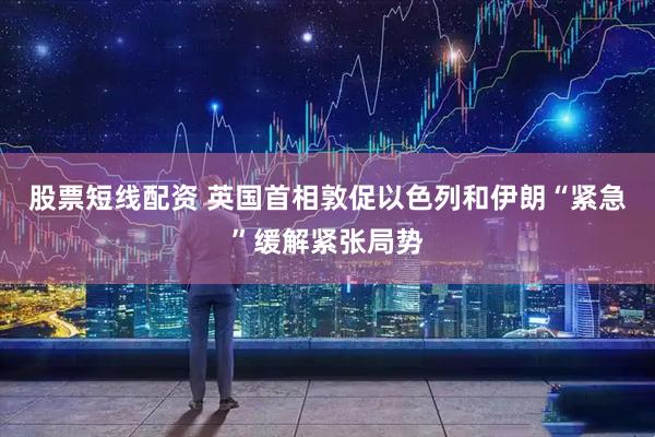 股票短线配资 英国首相敦促以色列和伊朗“紧急”缓解紧张局势