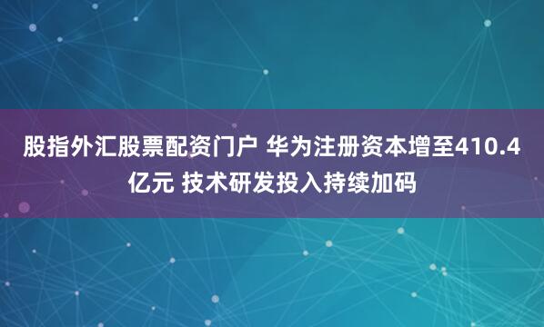 股指外汇股票配资门户 华为注册资本增至410.4亿元 技术研发投入持续加码