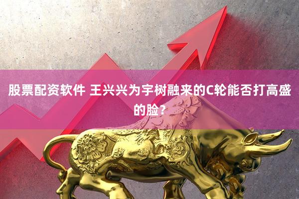 股票配资软件 王兴兴为宇树融来的C轮能否打高盛的脸？