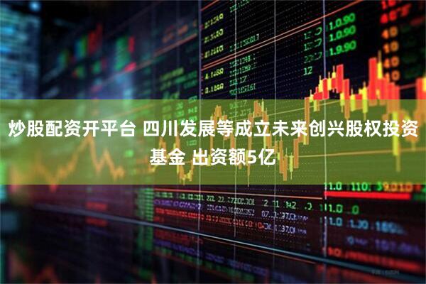 炒股配资开平台 四川发展等成立未来创兴股权投资基金 出资额5亿