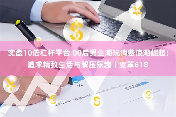 实盘10倍杠杆平台 00后男生潮玩消费浪潮崛起：追求精致生活与解压乐趣丨变革618