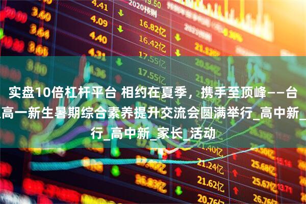 实盘10倍杠杆平台 相约在夏季，携手至顶峰——台实2025级高一新生暑期综合素养提升交流会圆满举行_高中新_家长_活动