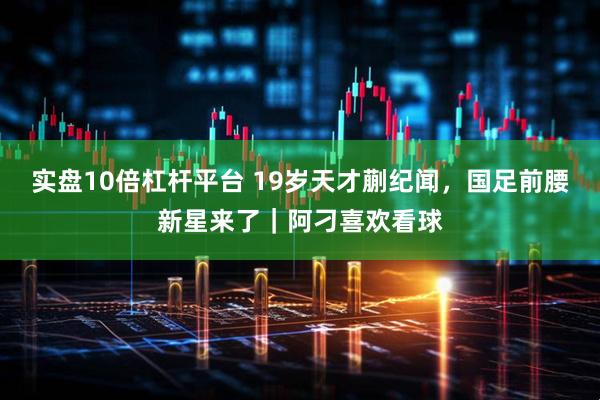 实盘10倍杠杆平台 19岁天才蒯纪闻，国足前腰新星来了｜阿刁喜欢看球
