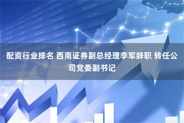 配资行业排名 西南证券副总经理李军辞职 转任公司党委副书记