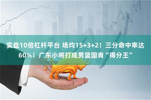 实盘10倍杠杆平台 场均15+3+2！三分命中率达60%！广东小将打成男篮国青“得分王”