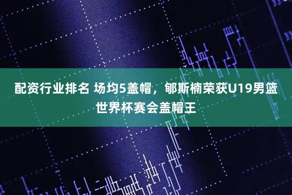 配资行业排名 场均5盖帽，郇斯楠荣获U19男篮世界杯赛会盖帽王