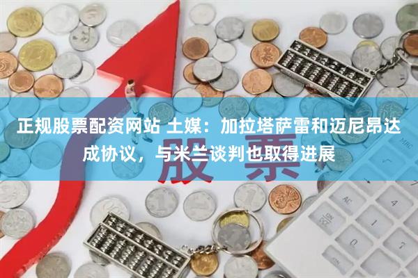 正规股票配资网站 土媒：加拉塔萨雷和迈尼昂达成协议，与米兰谈判也取得进展
