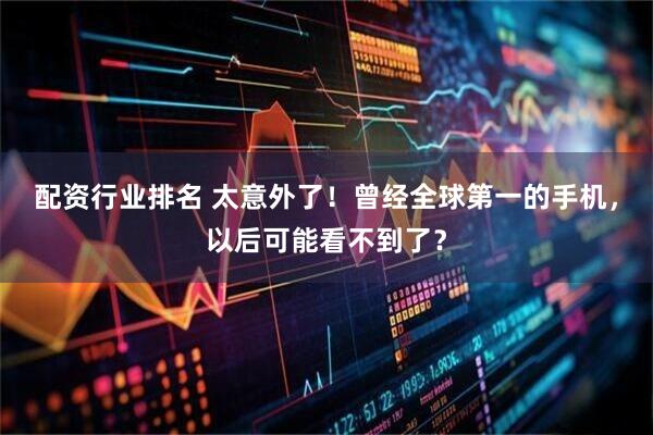 配资行业排名 太意外了！曾经全球第一的手机，以后可能看不到了？