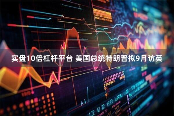 实盘10倍杠杆平台 美国总统特朗普拟9月访英