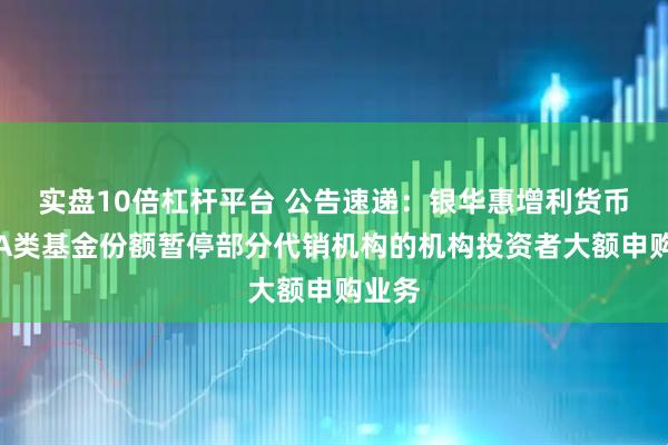 实盘10倍杠杆平台 公告速递:银华惠增利货币基金A类基金份额暂停部分代销机构的机构投资者大额申购业务