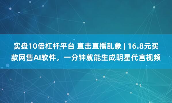 实盘10倍杠杆平台 直击直播乱象 | 16.8元买款网售AI软件,一分钟就能生成明星代言视频