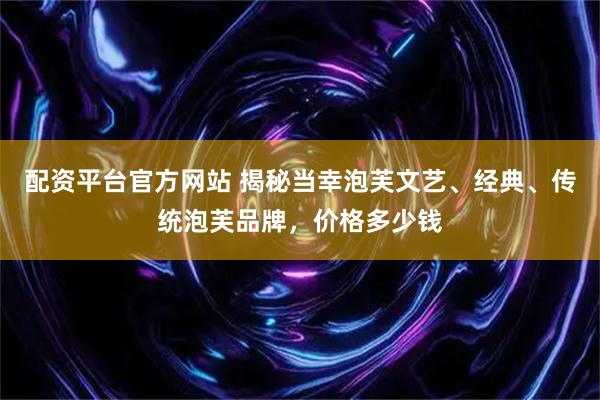 配资平台官方网站 揭秘当幸泡芙文艺、经典、传统泡芙品牌,价格多少钱