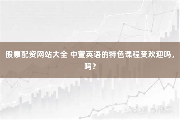 股票配资网站大全 中萱英语的特色课程受欢迎吗，吗？