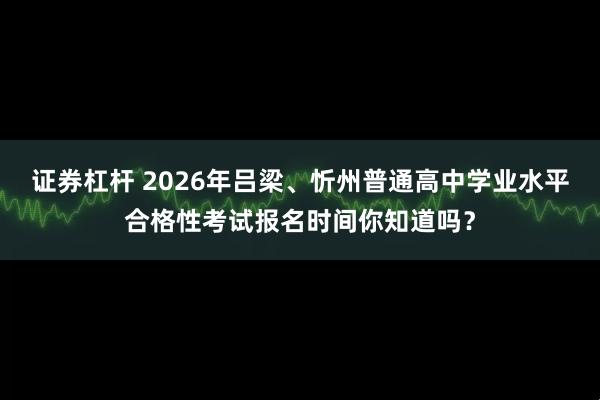 证券杠杆 2026年吕梁、忻州普通高中学业水平合格性考试报名时间你知道吗？
