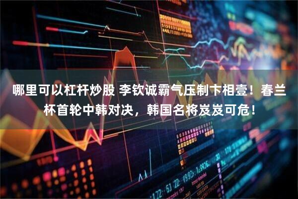 哪里可以杠杆炒股 李钦诚霸气压制卞相壹！春兰杯首轮中韩对决，韩国名将岌岌可危！