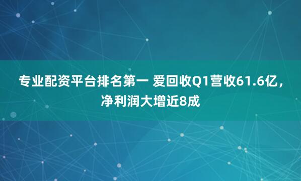 专业配资平台排名第一 爱回收Q1营收61.6亿，净利润大增近8成