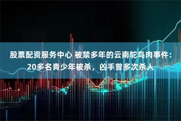 股票配资服务中心 被禁多年的云南鸵鸟肉事件：20多名青少年被杀，凶手曾多次杀人