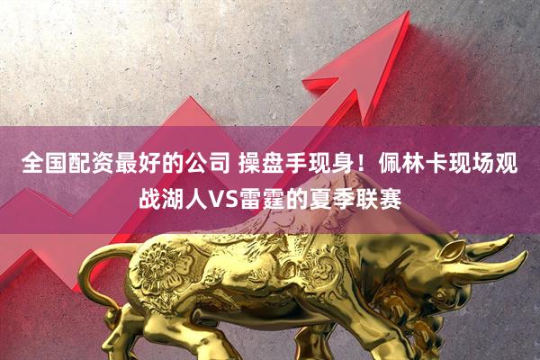 全国配资最好的公司 操盘手现身！佩林卡现场观战湖人VS雷霆的夏季联赛