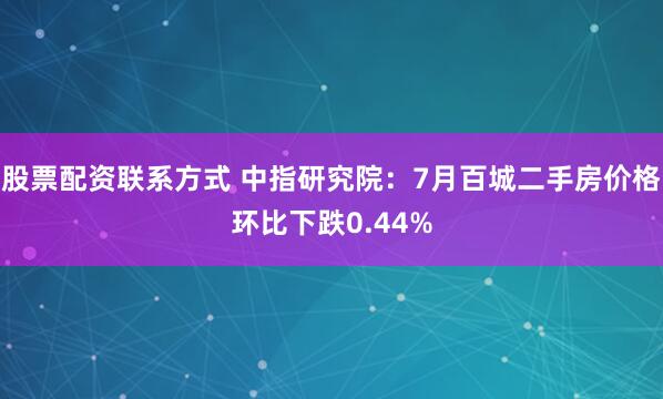 股票配资联系方式 中指研究院：7月百城二手房价格环比下跌0.44%