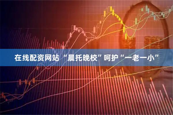 在线配资网站 “晨托晚校”呵护“一老一小”