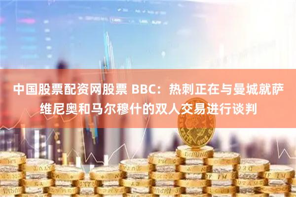 中国股票配资网股票 BBC：热刺正在与曼城就萨维尼奥和马尔穆什的双人交易进行谈判