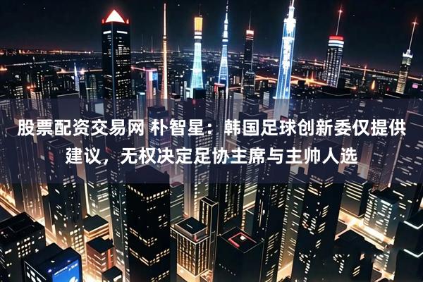股票配资交易网 朴智星:韩国足球创新委仅提供建议,无权决定足协主席与主帅人选
