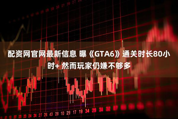 配资网官网最新信息 曝《GTA6》通关时长80小时+ 然而玩家仍嫌不够多