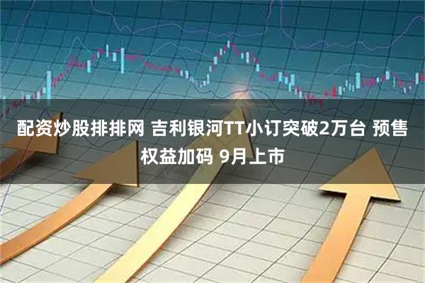 配资炒股排排网 吉利银河TT小订突破2万台 预售权益加码 9月上市