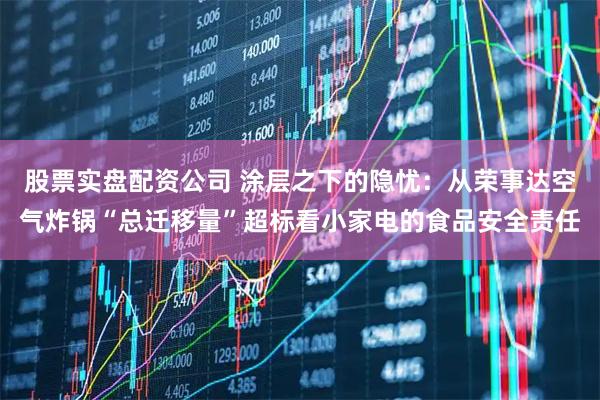 股票实盘配资公司 涂层之下的隐忧：从荣事达空气炸锅“总迁移量”超标看小家电的食品安全责任