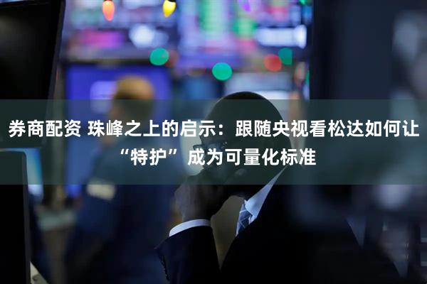 券商配资 珠峰之上的启示：跟随央视看松达如何让 “特护” 成为可量化标准