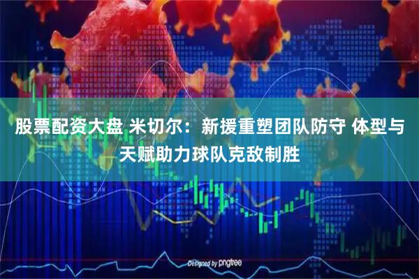 股票配资大盘 米切尔：新援重塑团队防守 体型与天赋助力球队克敌制胜