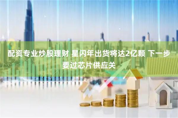 配资专业炒股理财 星闪年出货将达2亿颗 下一步要过芯片供应关